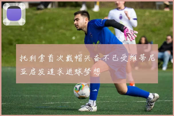 托利索首次戴帽兴奋不已受维蒂尼亚启发追求进球梦想