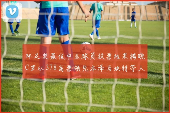 环足奖最佳中东球员投票结果揭晓C罗以378高票领先本泽马坎特等人
