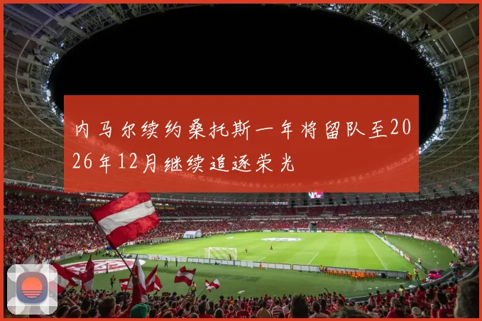内马尔续约桑托斯一年将留队至2026年12月继续追逐荣光