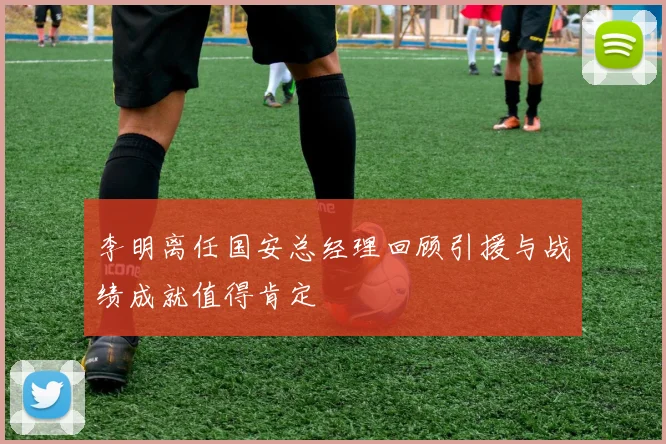 李明离任国安总经理回顾引援与战绩成就值得肯定
