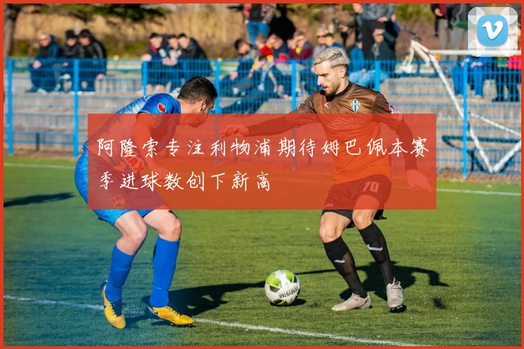 阿隆索专注利物浦期待姆巴佩本赛季进球数创下新高