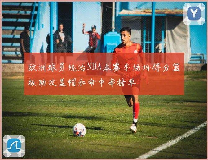 欧洲球员统治NBA本赛季场均得分篮板助攻盖帽和命中率榜单
