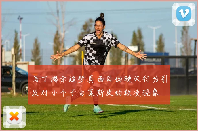 马丁揭示追梦真面目伪硬汉行为引发对小个子吉莱斯皮的欺凌现象