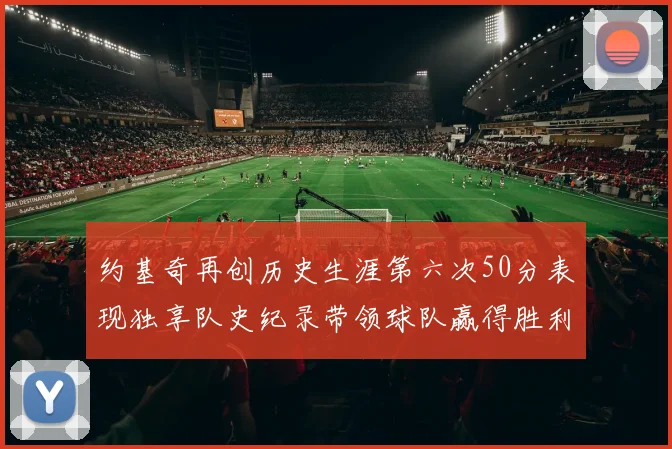 约基奇再创历史生涯第六次50分表现独享队史纪录带领球队赢得胜利