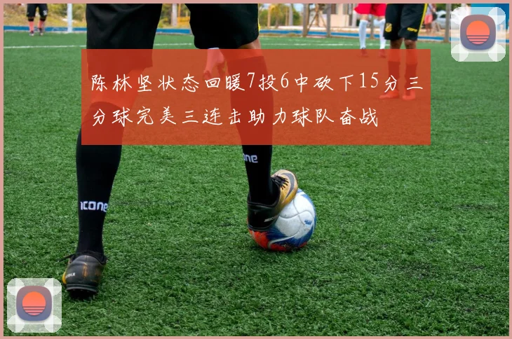 陈林坚状态回暖7投6中砍下15分三分球完美三连击助力球队奋战