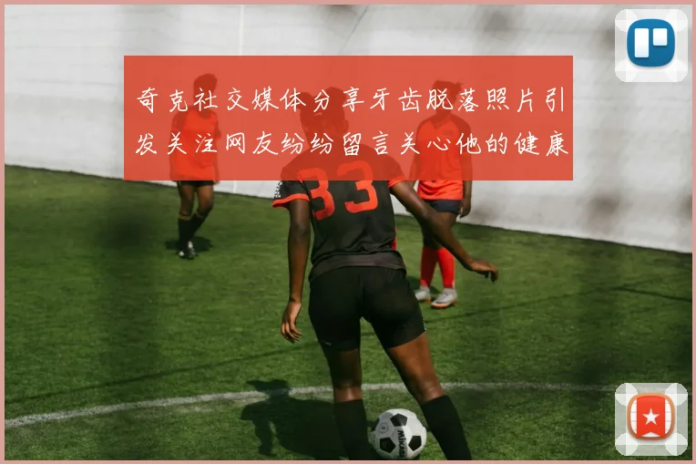 奇克社交媒体分享牙齿脱落照片引发关注网友纷纷留言关心他的健康状况