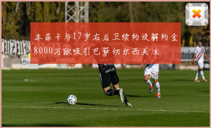 本菲卡与17岁右后卫续约设解约金8000万欧吸引巴萨切尔西关注
