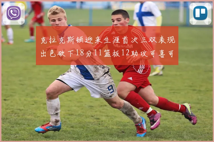 克拉克斯顿迎来生涯首次三双表现出色砍下18分11篮板12助攻可喜可贺