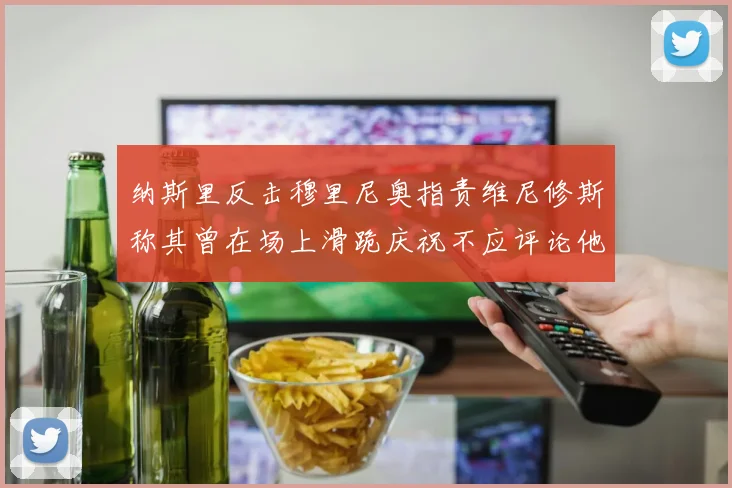 纳斯里反击穆里尼奥指责维尼修斯称其曾在场上滑跪庆祝不应评论他人