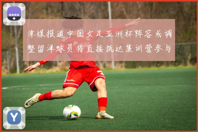 津媒报道中国女足亚洲杯阵容或调整留洋球员将直接抵达集训营参与备战
