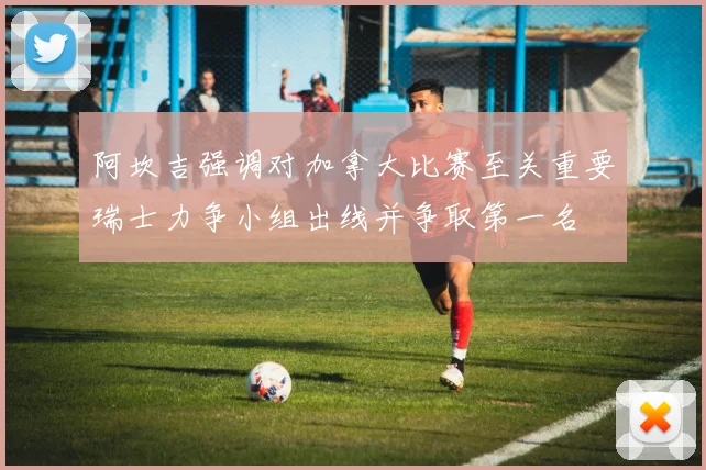 阿坎吉强调对加拿大比赛至关重要瑞士力争小组出线并争取第一名