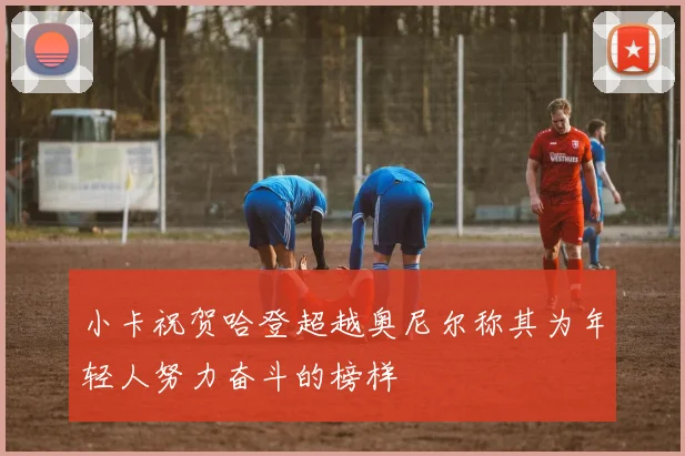 小卡祝贺哈登超越奥尼尔称其为年轻人努力奋斗的榜样