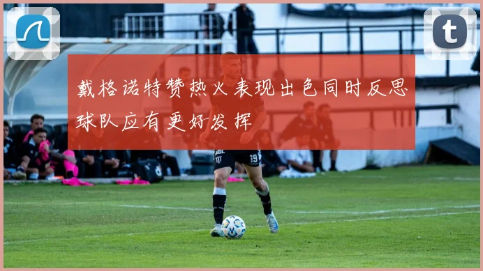 戴格诺特赞热火表现出色同时反思球队应有更好发挥
