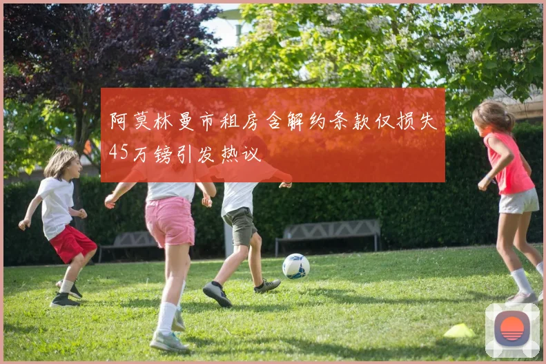 阿莫林曼市租房含解约条款仅损失45万镑引发热议