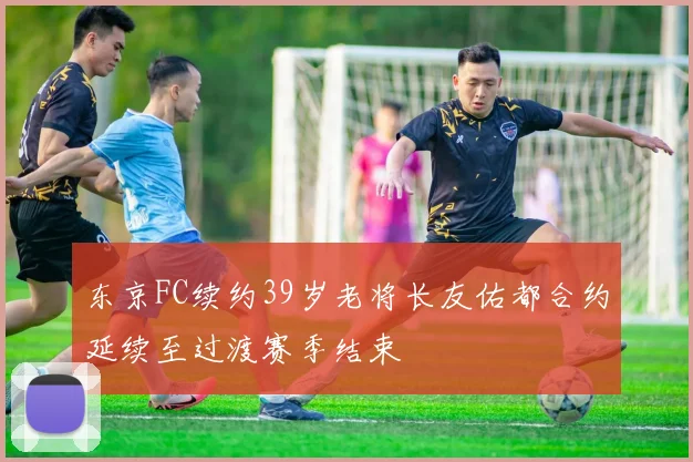 东京FC续约39岁老将长友佑都合约延续至过渡赛季结束