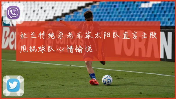 杜兰特绝杀老东家太阳队直言击败甩锅球队心情愉悦