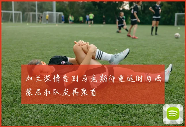 加兰深情告别马竞期待重返时与西蒙尼和队友再聚首