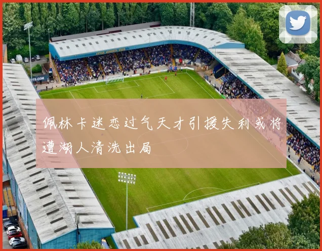 佩林卡迷恋过气天才引援失利或将遭湖人清洗出局