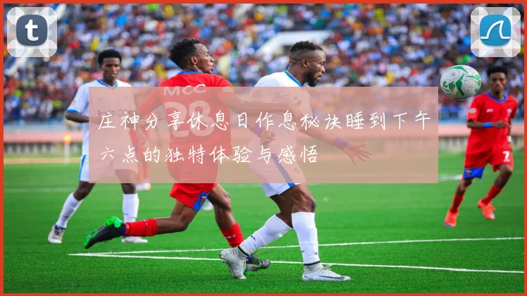 庄神分享休息日作息秘诀睡到下午六点的独特体验与感悟