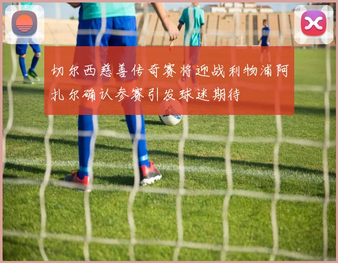 切尔西慈善传奇赛将迎战利物浦阿扎尔确认参赛引发球迷期待