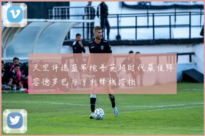 天空评选蓝军枪手英超时代最佳阵容德罗巴与亨利锋线搭档