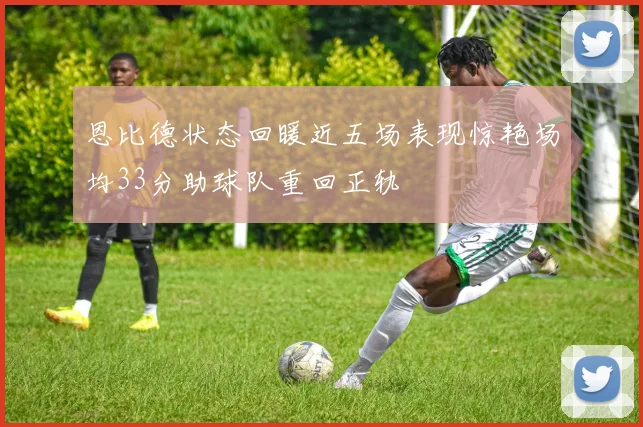 恩比德状态回暖近五场表现惊艳场均33分助球队重回正轨