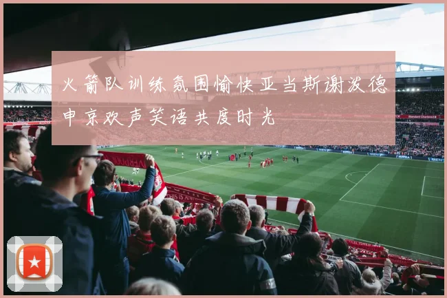 火箭队训练氛围愉快亚当斯谢泼德申京欢声笑语共度时光