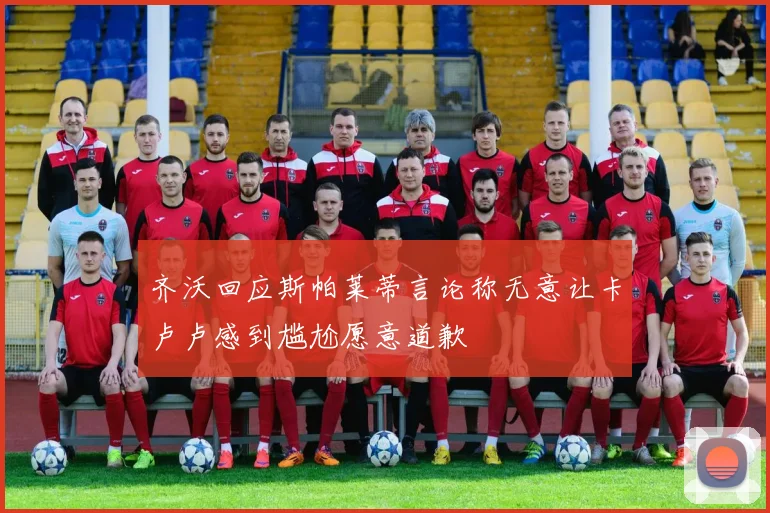 齐沃回应斯帕莱蒂言论称无意让卡卢卢感到尴尬愿意道歉