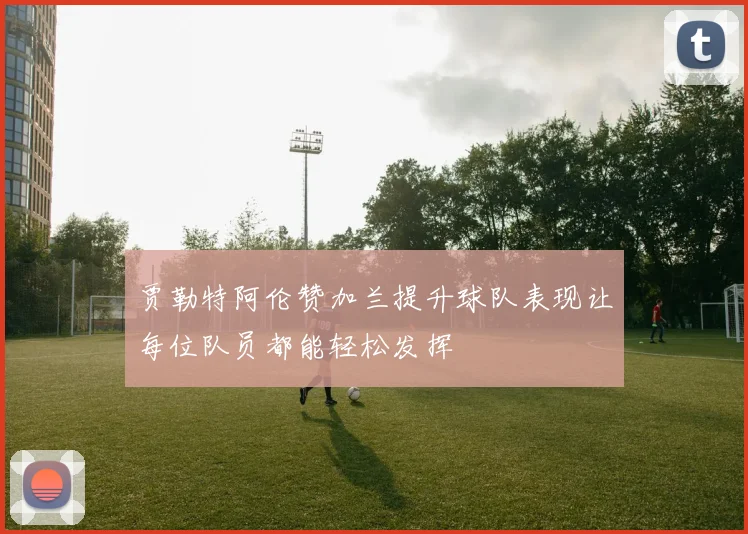 贾勒特阿伦赞加兰提升球队表现让每位队员都能轻松发挥