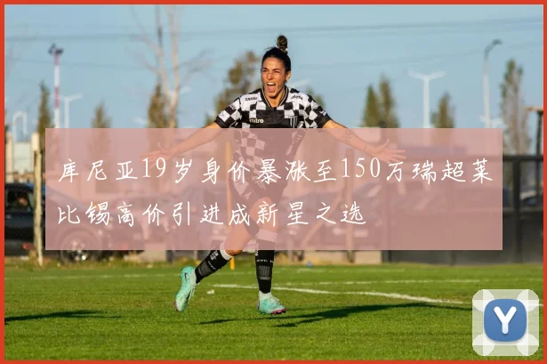 库尼亚19岁身价暴涨至150万瑞超莱比锡高价引进成新星之选