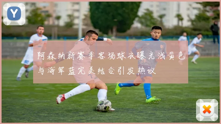 阿森纳新赛季客场球衣曝光浅黄色与海军蓝完美结合引发热议
