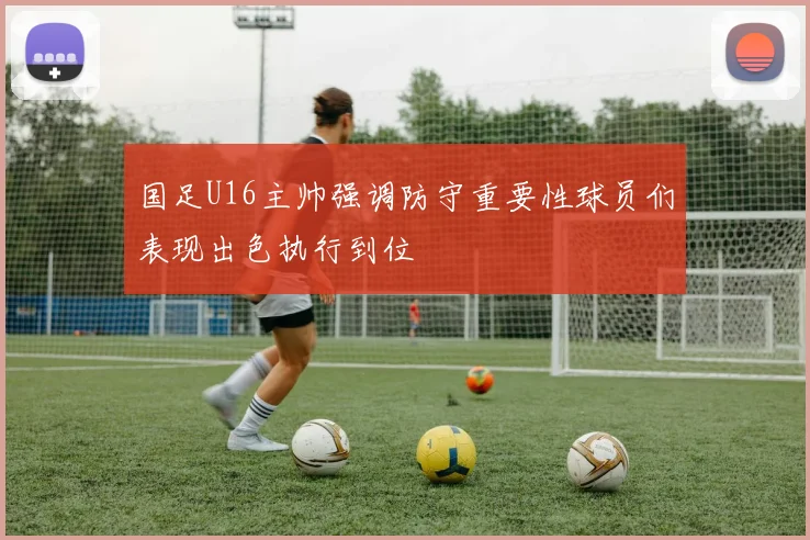 国足U16主帅强调防守重要性球员们表现出色执行到位