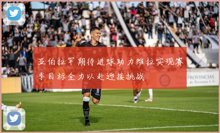 亚伯拉罕期待进球助力维拉实现赛季目标全力以赴迎接挑战