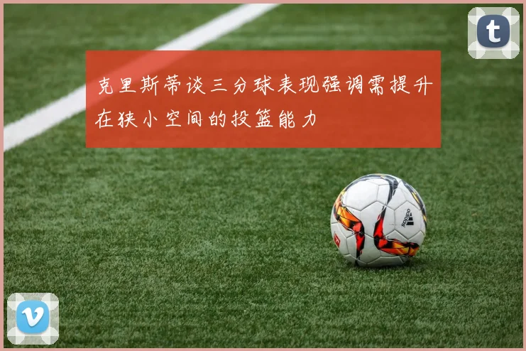 克里斯蒂谈三分球表现强调需提升在狭小空间的投篮能力