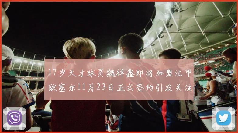 17岁天才球员魏祥鑫即将加盟法甲欧塞尔11月23日正式签约引发关注