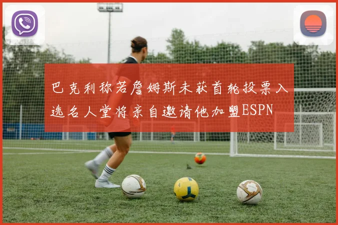 巴克利称若詹姆斯未获首轮投票入选名人堂将亲自邀请他加盟ESPN