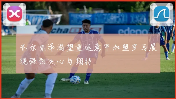 齐尔克泽渴望重返意甲加盟罗马展现强烈决心与期待