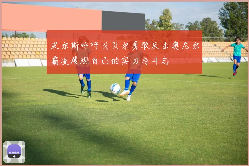 皮尔斯呼吁戈贝尔勇敢反击奥尼尔霸凌展现自己的实力与斗志