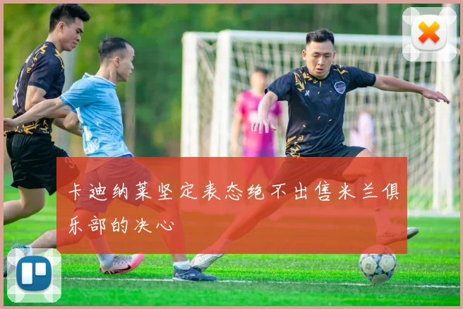 卡迪纳莱坚定表态绝不出售米兰俱乐部的决心