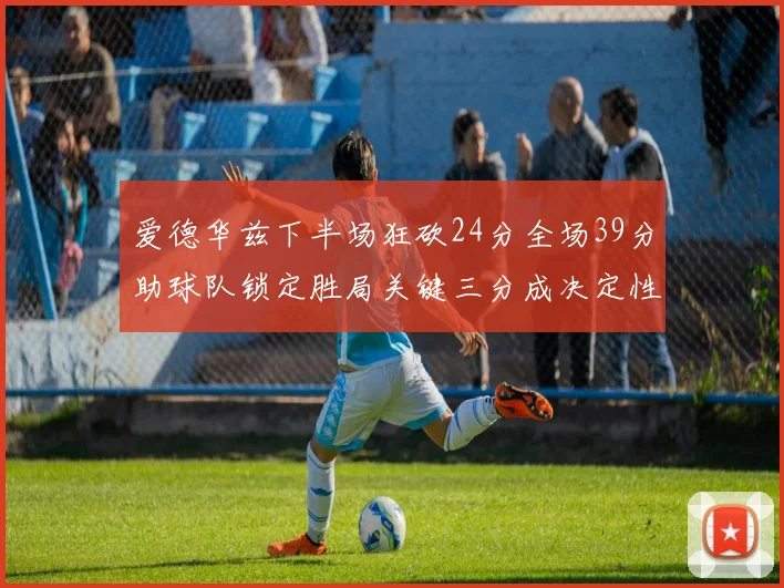 爱德华兹下半场狂砍24分全场39分助球队锁定胜局关键三分成决定性因素