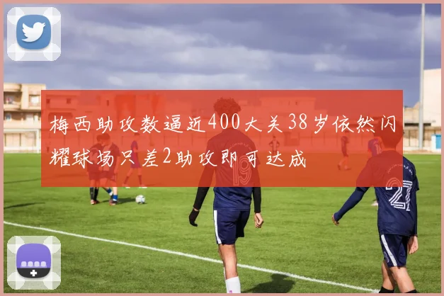 梅西助攻数逼近400大关38岁依然闪耀球场只差2助攻即可达成