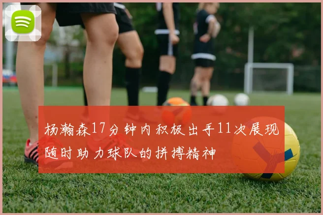 杨瀚森17分钟内积极出手11次展现随时助力球队的拼搏精神