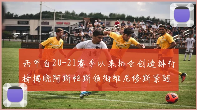 西甲自20-21赛季以来机会创造排行榜揭晓阿斯帕斯领衔维尼修斯紧随其后