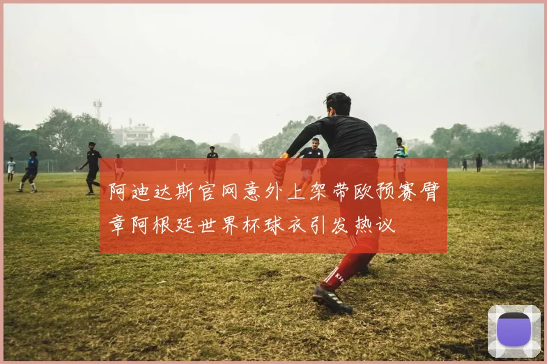 阿迪达斯官网意外上架带欧预赛臂章阿根廷世界杯球衣引发热议